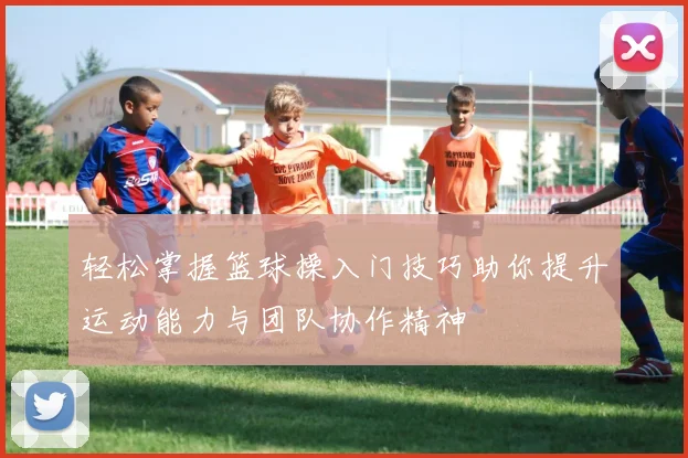 轻松掌握篮球操入门技巧助你提升运动能力与团队协作精神