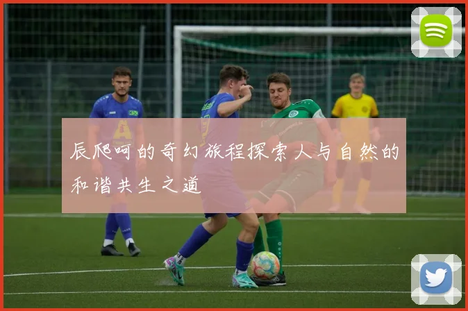 辰爬呵的奇幻旅程探索人与自然的和谐共生之道