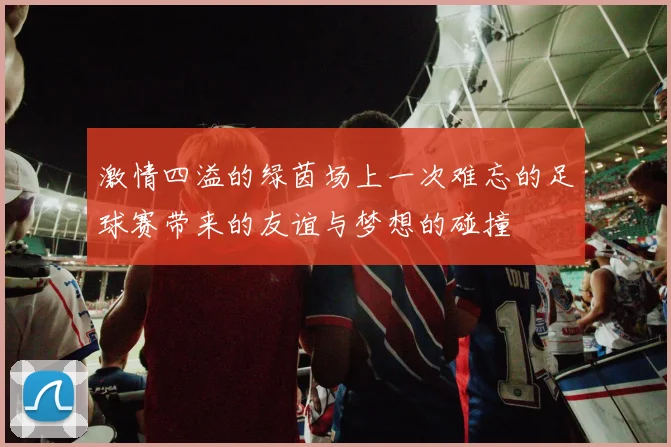 激情四溢的绿茵场上一次难忘的足球赛带来的友谊与梦想的碰撞