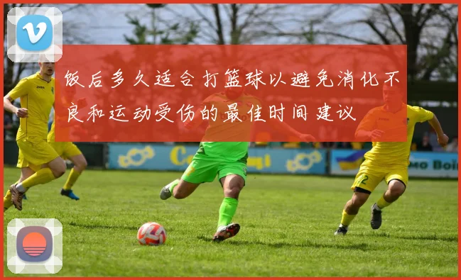 饭后多久适合打篮球以避免消化不良和运动受伤的最佳时间建议