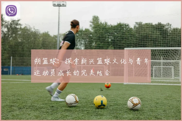 朔篮球：探索新兴篮球文化与青年运动员成长的完美结合