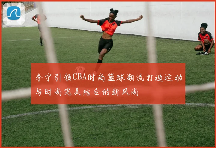 李宁引领CBA时尚篮球潮流打造运动与时尚完美结合的新风尚