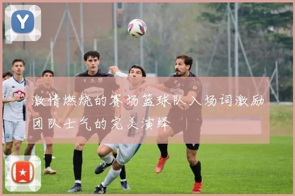 激情燃烧的赛场篮球队入场词激励团队士气的完美演绎