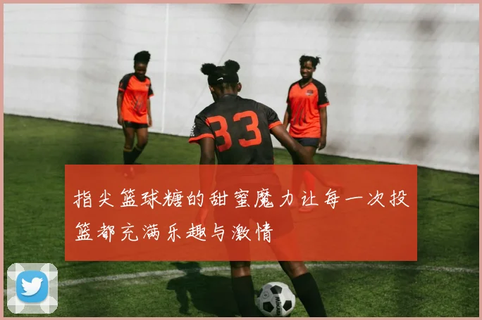 指尖篮球糖的甜蜜魔力让每一次投篮都充满乐趣与激情