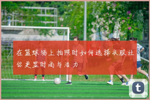 在篮球场上拍照时如何选择衣服让你更显时尚与活力