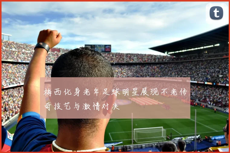 梅西化身老年足球明星展现不老传奇技艺与激情对决