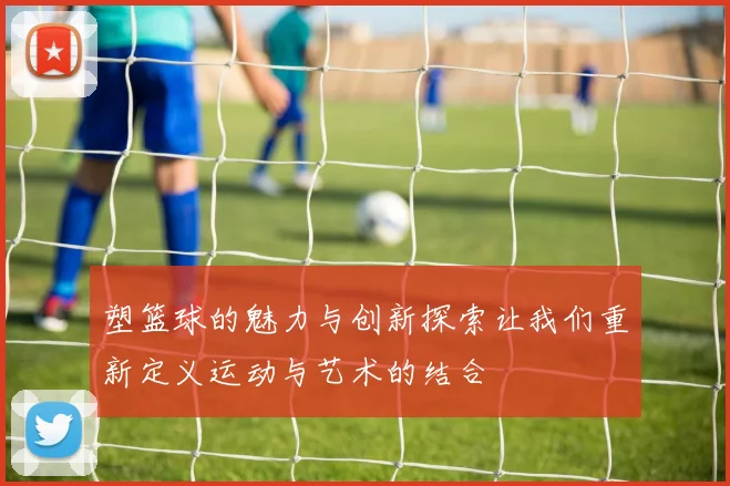 塑篮球的魅力与创新探索让我们重新定义运动与艺术的结合